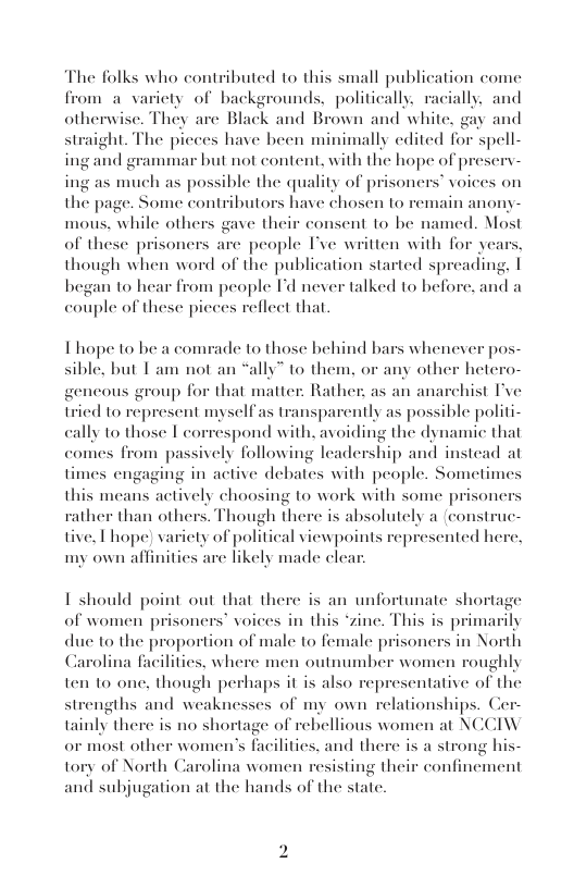 The folks who contributed to this small publication come from a varicty of backgrounds, politically. racially, and otherwisc. They are Black and Brown and white, gay and ight. The picces have been minimally edited for spell- ing and grammar but not content, with the hope of p ing as much as possible the quality of prisonc: the page. Some contributors have chosen to remain mous. while others gave their consent to be named. Most of these prisoncrs are people I’ve written with for years, though when word of the publication started spreading, | began to hear from people I’d never talked to before, and a couple of these picees reflect that  st  eserv- " voices on  nor  Thope to be a comrade to those behind bars whenever pos- sible, but T am not an “ally” to them, or any other hetero- gencous group for that matter. Rather: as an anarchist I’ve tried to represent myself as transparently as possible politi- cally to those | correspond with, avoiding the dynamic that comes from passively following leadership and instead at times engaging in active debates with people. Sometimes  this means actively choosing to work with some pri rather than others. Though there is absolutely a (construc- tive, L hope) variety of political viewpoints represented he my own affinities are likely made cle:  oner  1 should point out that there is an unfortunate shortag of women prisoners’ voices in this “zine. This is | Iy due to the proportion of male to female prisoners in North Carolina facilitics. where men outnumber women roughly ten to one, though pr  ma  haps it is also representative of the  st  agths and weaknesses of my own relationships, Ce tainly there is no shortage of rebellious women at NCCIW or most other women’s fhcilities, and there Carolina women resisting the 1 subjugation at the hands of the state.  is a strong h r confine  